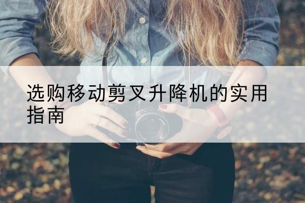 和政移动剪叉升降机怎么选-选购移动剪叉升降机的实用指南