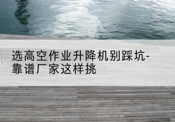 和政剪叉式升降机厂家-选高空作业升降机别踩坑-靠谱厂家这样挑